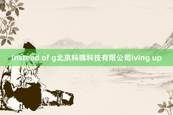 instead of g北京科晖科技有限公司iving up